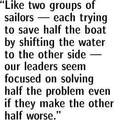 Like two groups of sailors --- each trying to save half the boat by shifting the water to the other side --- our leaders seem  focused on solving half the problem even if they make the other half worse.